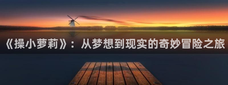 漫蛙网页版免费下载：《操小萝莉》：从梦想到现实的奇妙冒险之旅